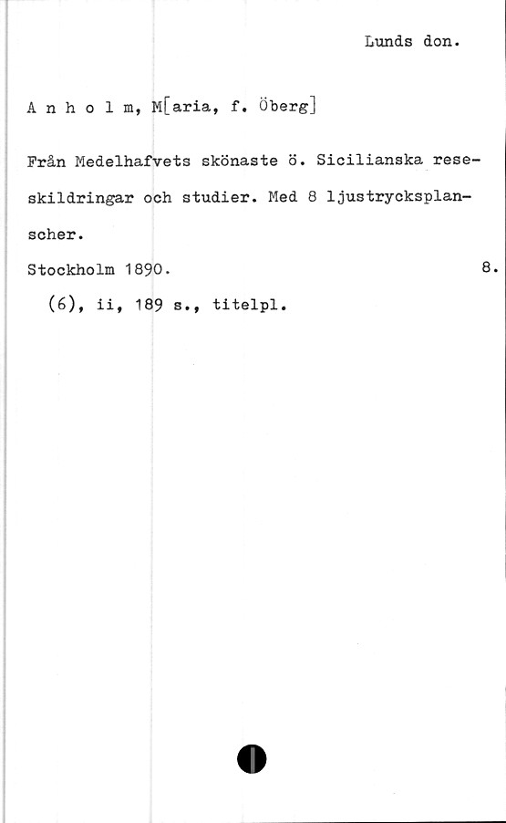  ﻿Lunds don.
Anholm, M[aria, f. Öberg]
Från Medelhafvets skönaste ö. Sicilianska rese
skildringar och studier. Med 8 ljustrycksplan-
scher.
Stockholm 1890.
(6), ii, 189 s., titelpl.